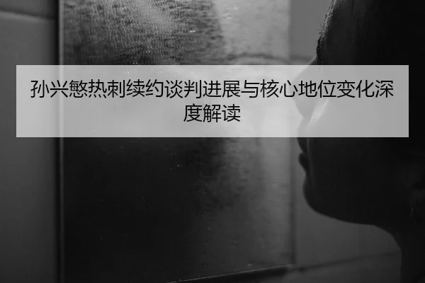 孙兴慜热刺续约谈判进展与核心地位变化深度解读