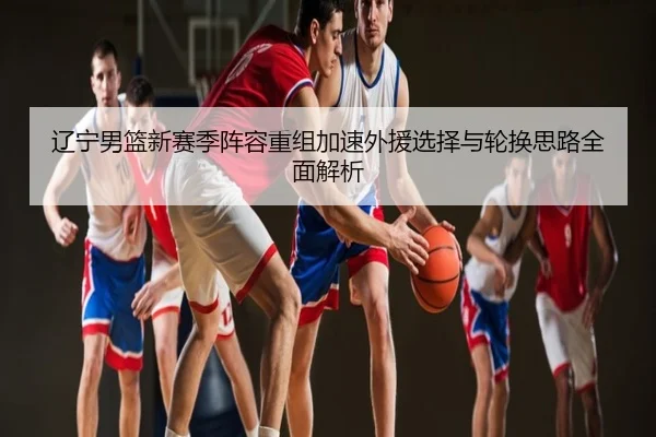 辽宁男篮新赛季阵容重组加速外援选择与轮换思路全面解析