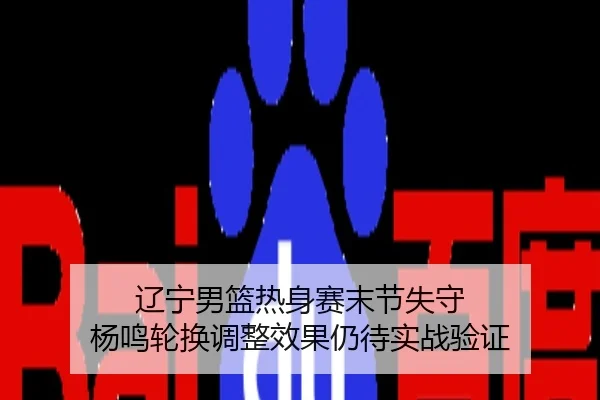 辽宁男篮热身赛末节失守 杨鸣轮换调整效果仍待实战验证