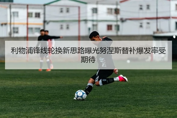 利物浦锋线轮换新思路曝光努涅斯替补爆发率受期待