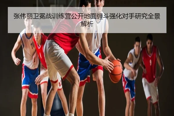 张伟丽卫冕战训练营公开地面缠斗强化对手研究全景解析