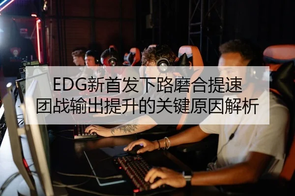 EDG新首发下路磨合提速 团战输出提升的关键原因解析