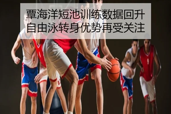 覃海洋短池训练数据回升 自由泳转身优势再受关注