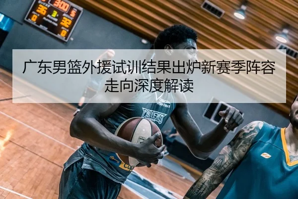 广东男篮外援试训结果出炉新赛季阵容走向深度解读