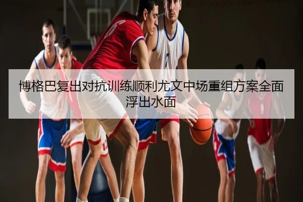 博格巴复出对抗训练顺利尤文中场重组方案全面浮出水面