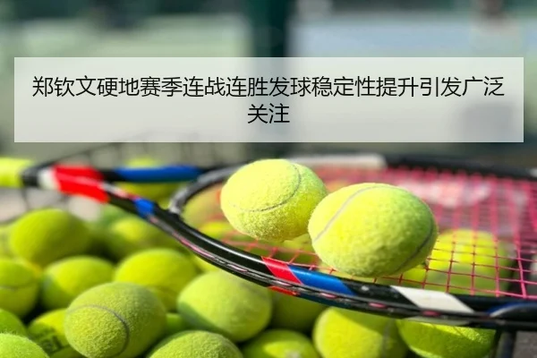 郑钦文硬地赛季连战连胜发球稳定性提升引发广泛关注