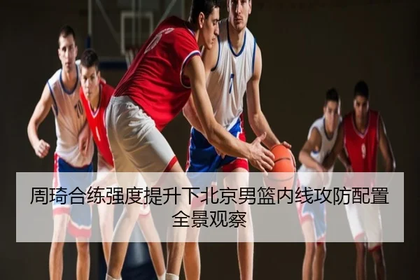 周琦合练强度提升下北京男篮内线攻防配置全景观察