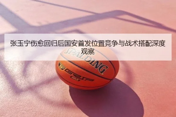 张玉宁伤愈回归后国安首发位置竞争与战术搭配深度观察